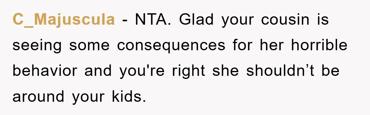 C_Majuscula − NTA. Glad your cousin is seeing some consequences for her horrible behavior and you're right she shouldn’t be around your kids.