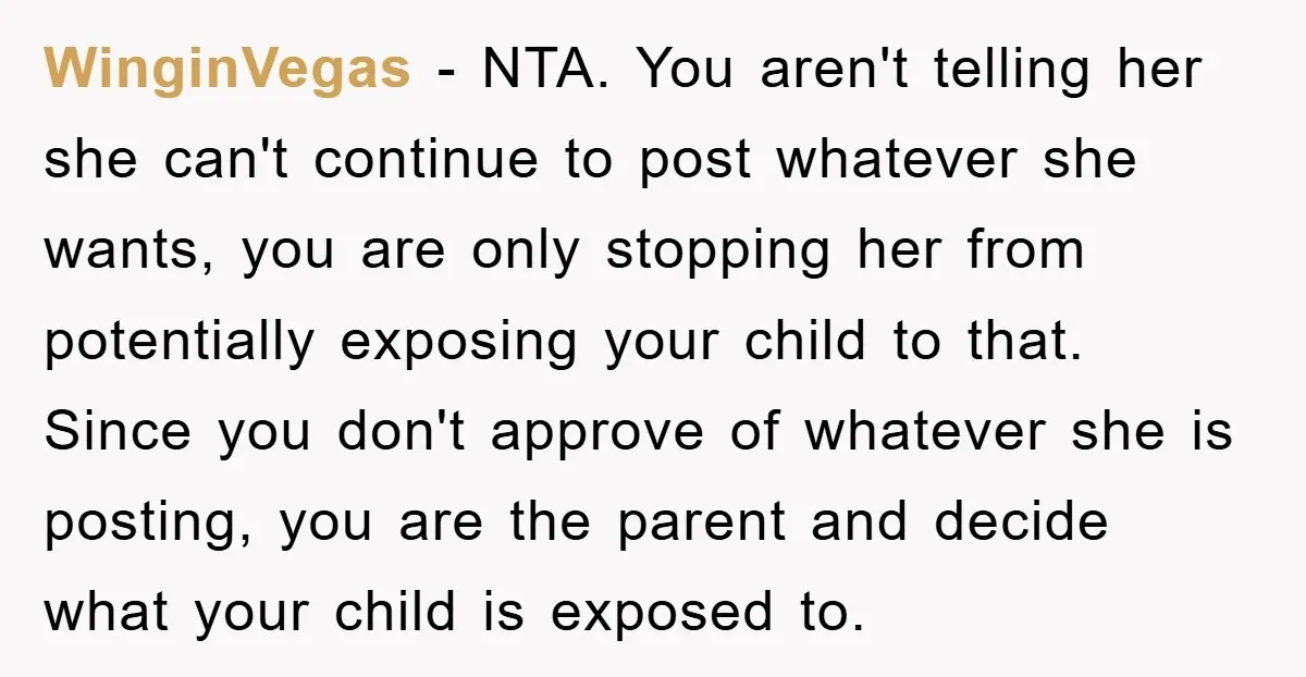 WinginVegas − NTA. You aren't telling her she can't continue to post whatever she wants, you are only stopping her from potentially exposing your child to that. Since you don't...