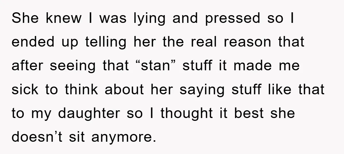She knew I was lying and pressed so I ended up telling her the real reason that after seeing that “stan” stuff it made me sick to think about her...