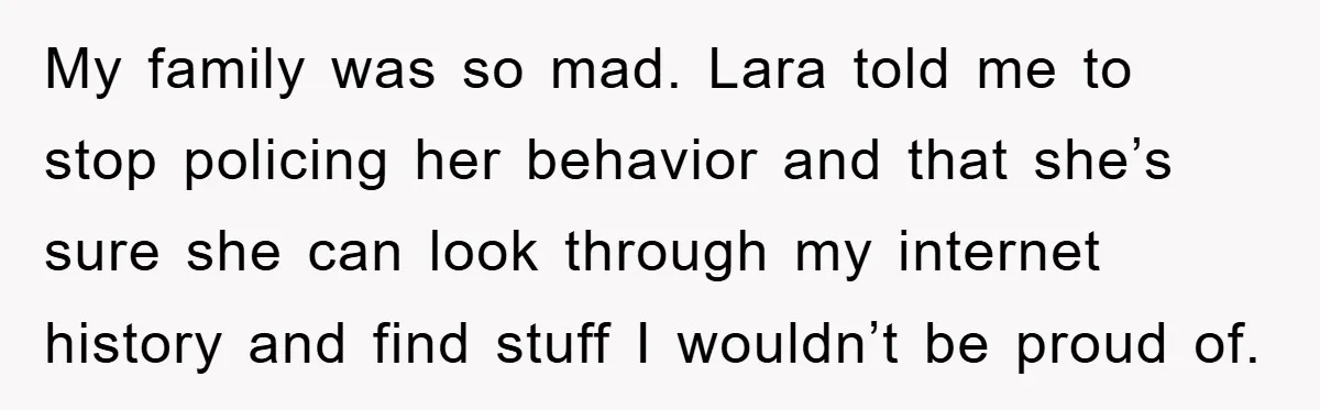 My family was so mad. Lara told me to stop policing her behavior and that she’s sure she can look through my internet history and find stuff I wouldn’t be...