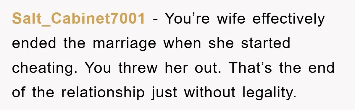 Salt_Cabinet7001 - You’re wife effectively ended the marriage when she started cheating. You threw her out. That’s the end of the relationship just without legality.