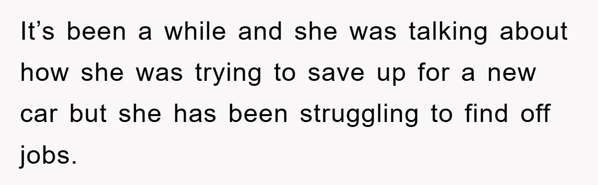 It’s been a while and she was talking about how she was trying to save up for a new car but she has been struggling to find off jobs.
