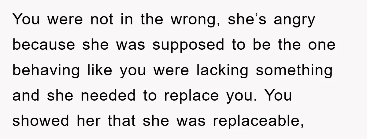 You were not in the wrong, she’s angry because she was supposed to be the one behaving like you were lacking something and she needed to replace you. You showed...