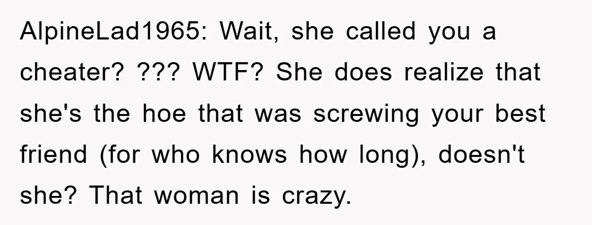 AlpineLad1965: Wait, she called you a cheater? ??? WTF? She does realize that she's the hoe that was screwing your best friend (for who knows how long), doesn't she? That...