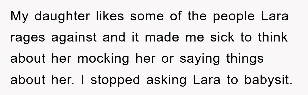 My daughter likes some of the people Lara rages against and it made me sick to think about her mocking her or saying things about her. I stopped asking Lara...