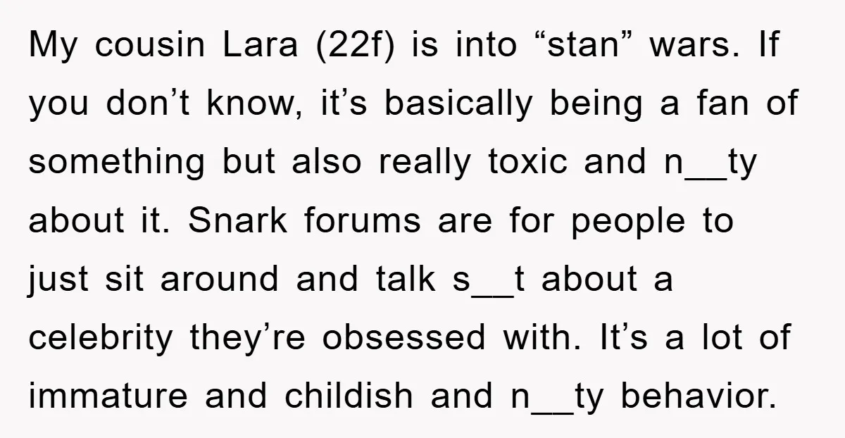 My cousin Lara (22f) is into “stan” wars. If you don’t know, it’s basically being a fan of something but also really toxic and n__ty about it. Snark forums are...