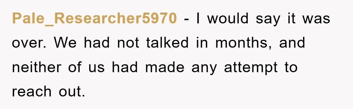 Pale_Researcher5970 - I would say it was over. We had not talked in months, and neither of us had made any attempt to reach out.