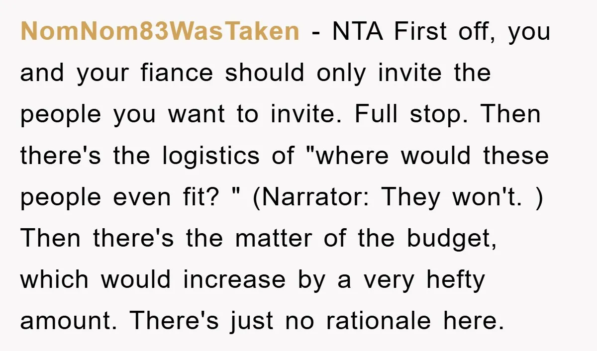 NomNom83WasTaken − NTA First off, you and your fiance should only invite the people you want to invite. Full stop. Then there's the logistics of "where would these people even...