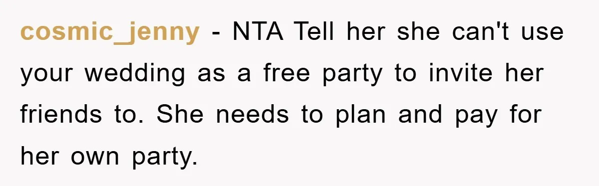 cosmic_jenny − NTA Tell her she can't use your wedding as a free party to invite her friends to. She needs to plan and pay for her own party.
