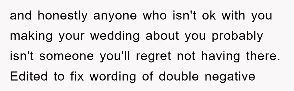 and honestly anyone who isn't ok with you making your wedding about you probably isn't someone you'll regret not having there. Edited to fix wording of double negative