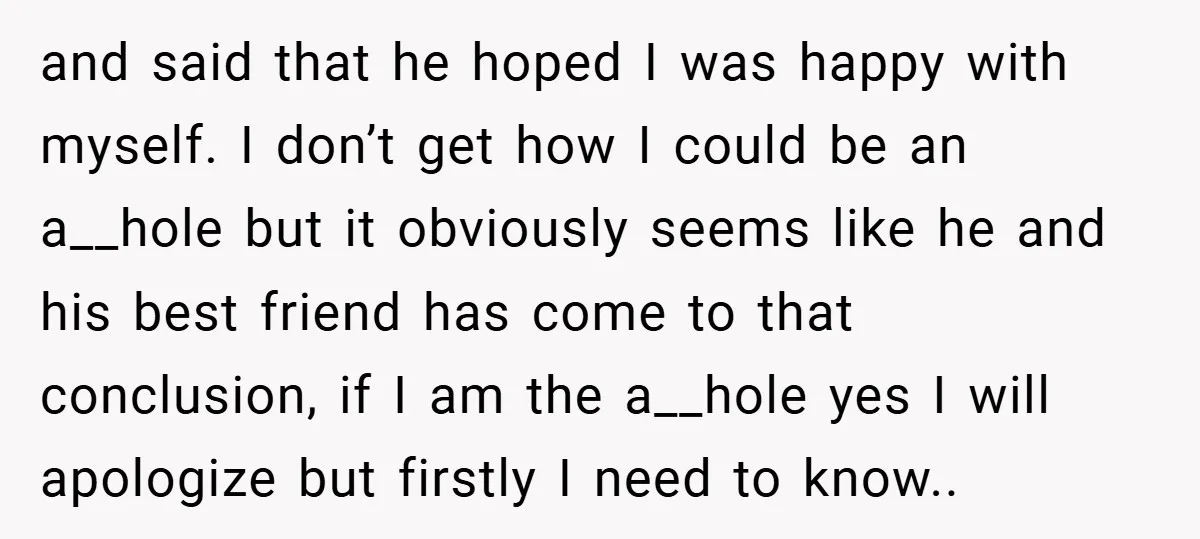 and said that he hoped I was happy with myself. I don’t get how I could be an a__hole but it obviously seems like he and his best friend has...