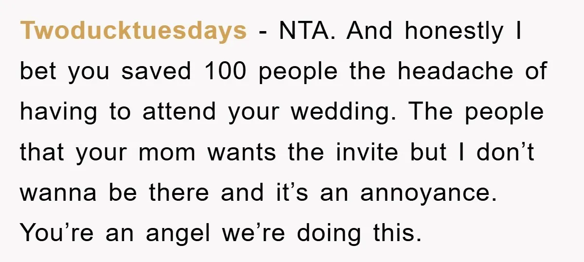Twoducktuesdays − NTA. And honestly I bet you saved 100 people the headache of having to attend your wedding. The people that your mom wants the invite but I don’t...