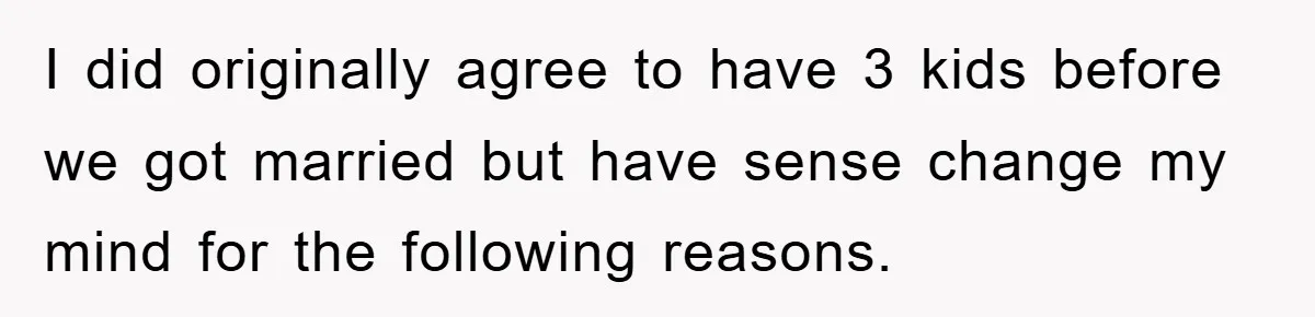 I did originally agree to have 3 kids before we got married but have sense change my mind for the following reasons.