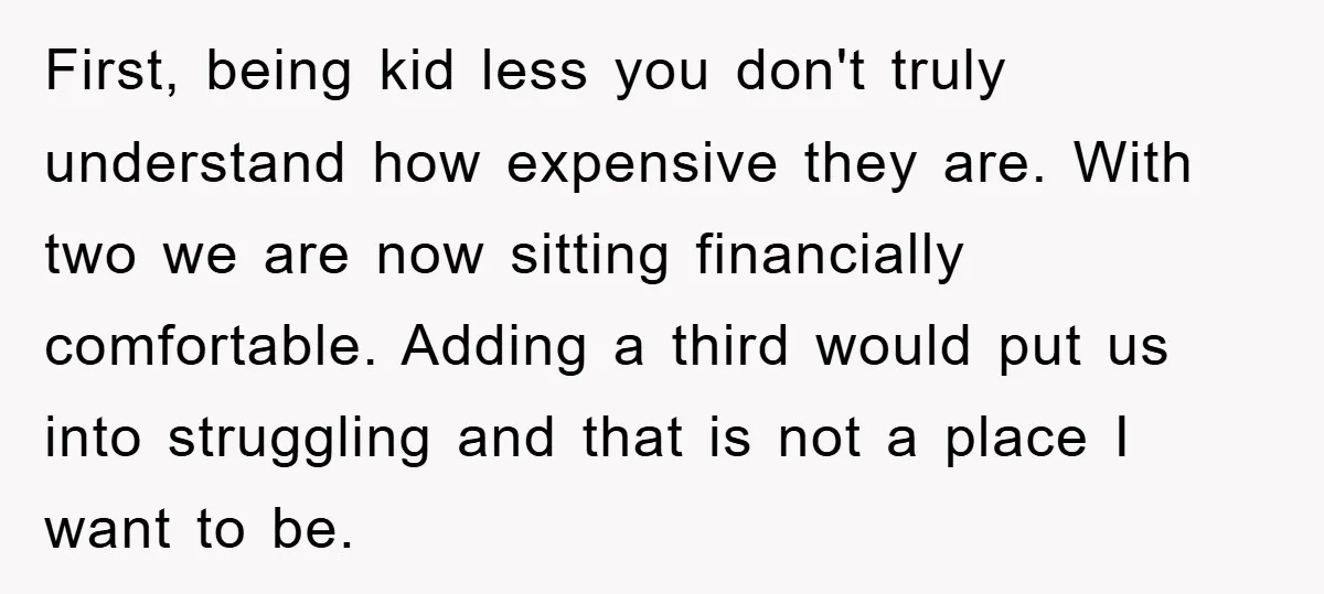 First, being kid less you don't truly understand how expensive they are. With two we are now sitting financially comfortable. Adding a third would put us into struggling and that...