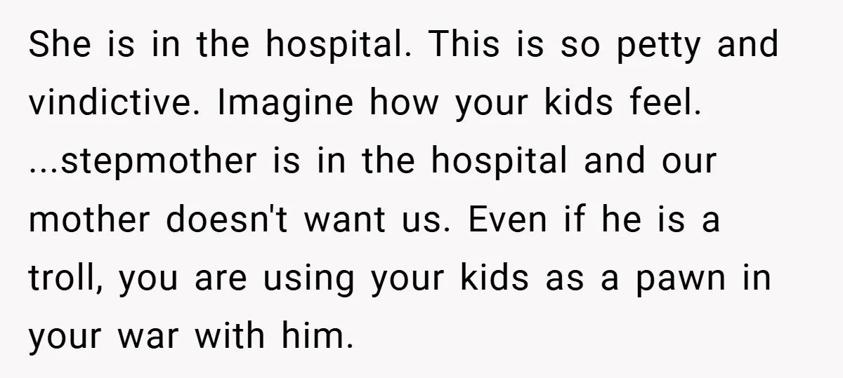 She is in the hospital. This is so petty and vindictive. Imagine how your kids feel. ...stepmother is in the hospital and our mother doesn't want us. Even if he...