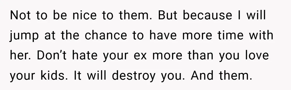 Not to be nice to them. But because I will jump at the chance to have more time with her. Don’t hate your ex more than you love your kids....