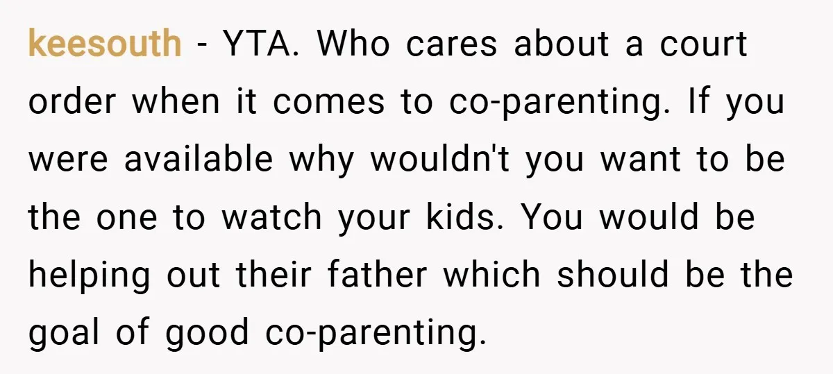 keesouth − YTA. Who cares about a court order when it comes to co-parenting. If you were available why wouldn't you want to be the one to watch your kids....