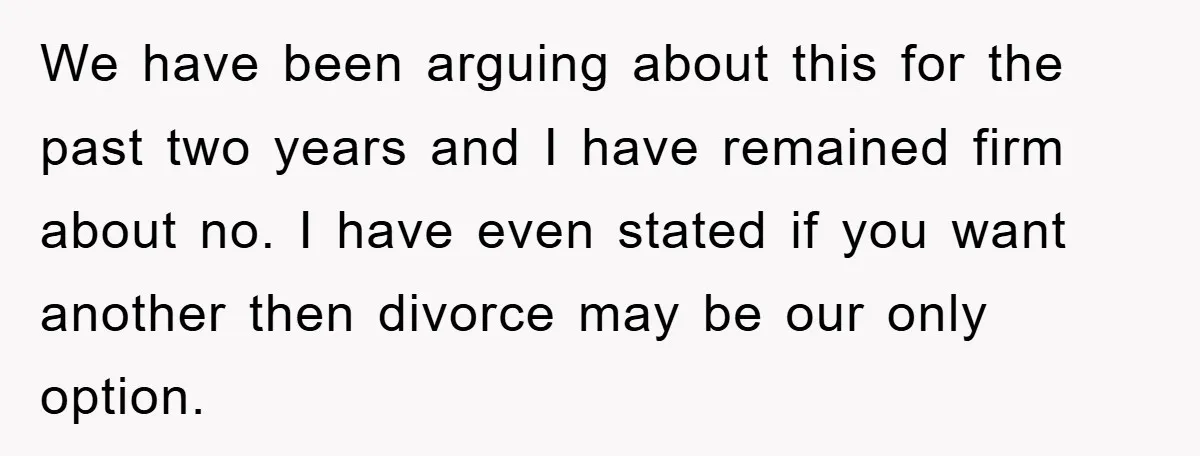 We have been arguing about this for the past two years and I have remained firm about no. I have even stated if you want another then divorce may be...