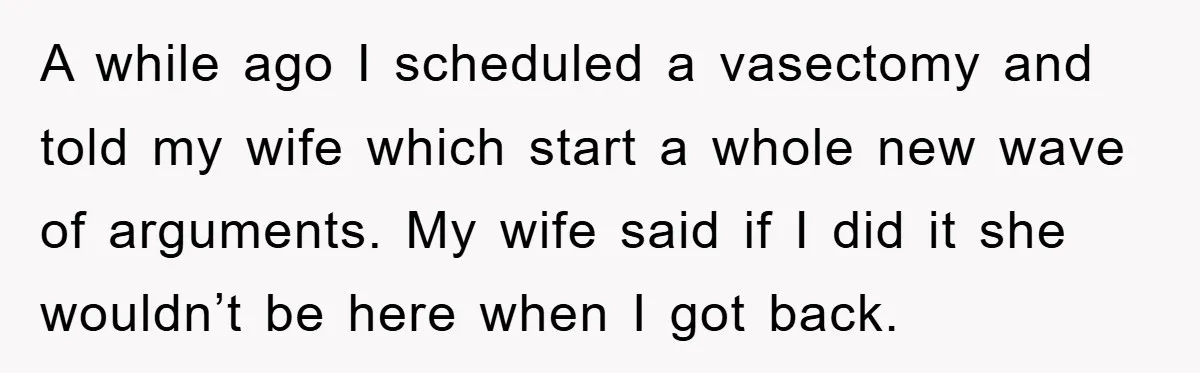 A while ago I scheduled a vasectomy and told my wife which start a whole new wave of arguments. My wife said if I did it she wouldn’t be here...