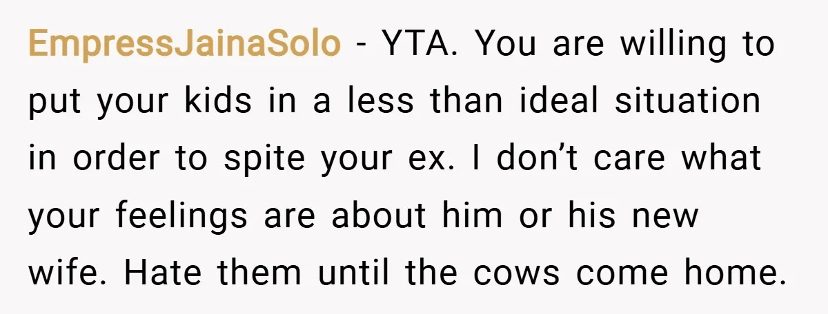 EmpressJainaSolo − YTA. You are willing to put your kids in a less than ideal situation in order to spite your ex. I don’t care what your feelings are about...