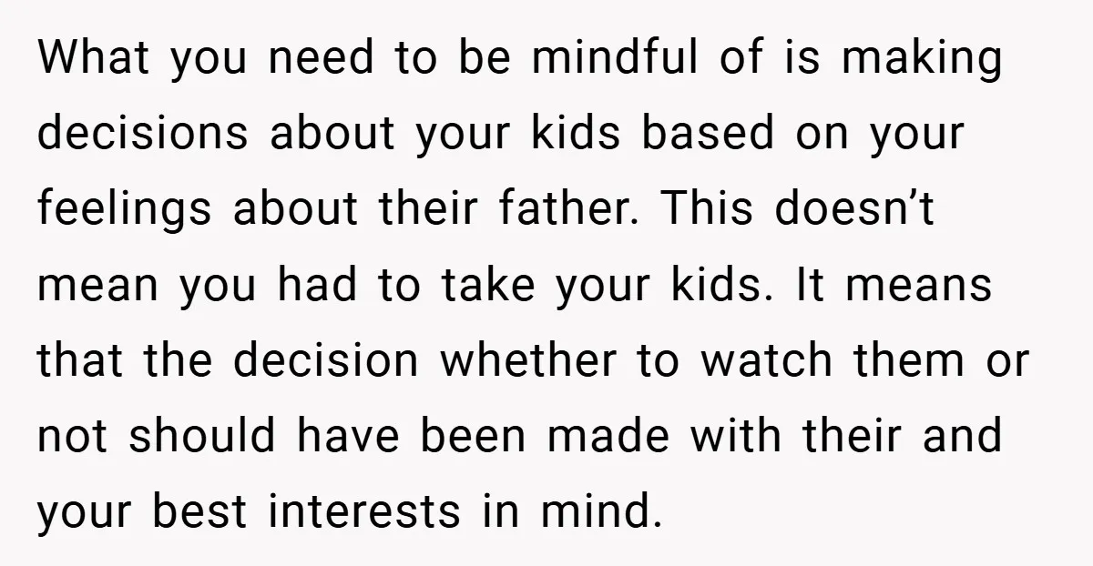 What you need to be mindful of is making decisions about your kids based on your feelings about their father. This doesn’t mean you had to take your kids. It...
