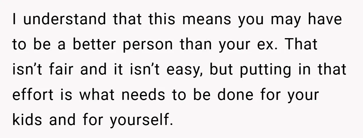 I understand that this means you may have to be a better person than your ex. That isn’t fair and it isn’t easy, but putting in that effort is what...