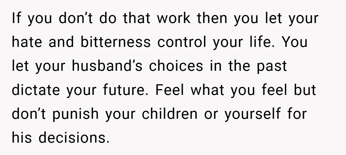 If you don’t do that work then you let your hate and bitterness control your life. You let your husband’s choices in the past dictate your future. Feel what you...