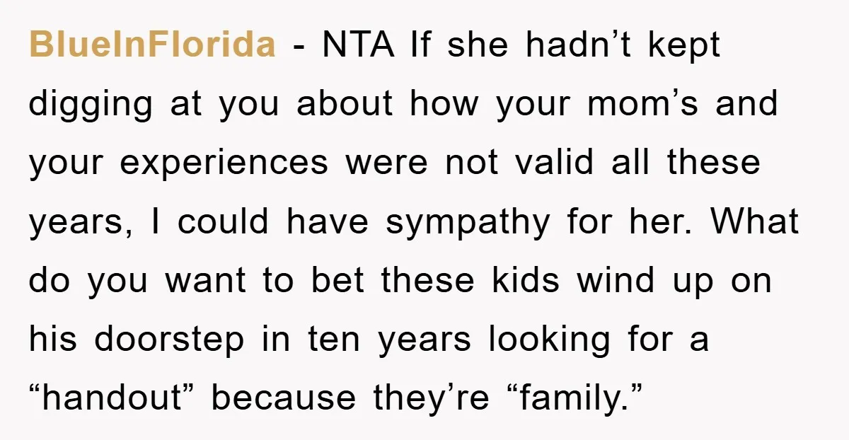 BlueInFlorida − NTA If she hadn’t kept digging at you about how your mom’s and your experiences were not valid all these years, I could have sympathy for her. What...