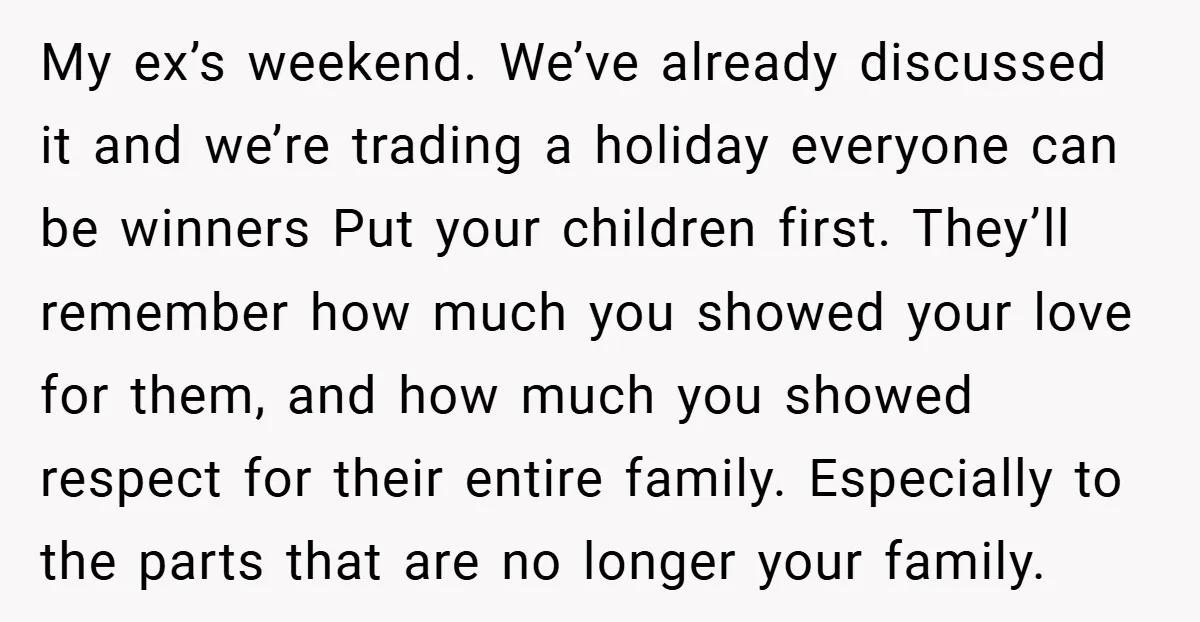 My ex’s weekend. We’ve already discussed it and we’re trading a holiday everyone can be winners Put your children first. They’ll remember how much you showed your love for them,...