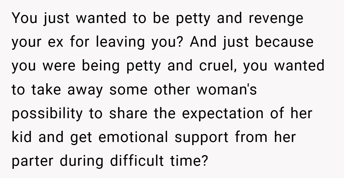 You just wanted to be petty and revenge your ex for leaving you? And just because you were being petty and cruel, you wanted to take away some other woman's...
