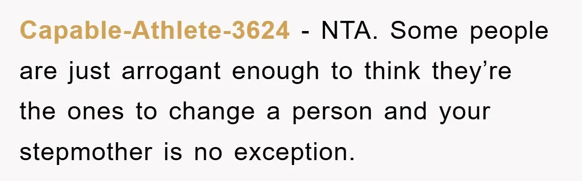 Capable-Athlete-3624 − NTA. Some people are just arrogant enough to think they’re the ones to change a person and your stepmother is no exception.