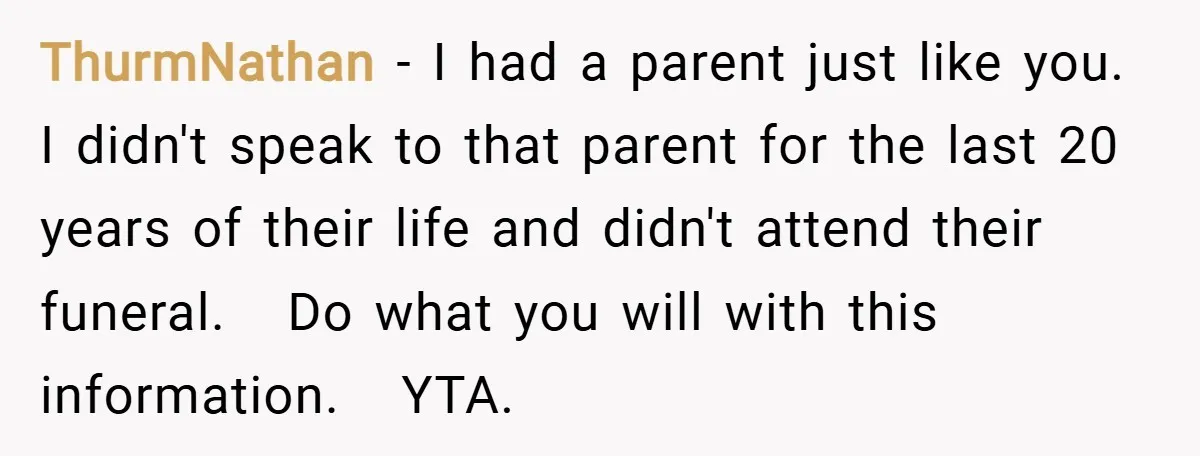 ThurmNathan − I had a parent just like you. I didn't speak to that parent for the last 20 years of their life and didn't attend their funeral. Do what...
