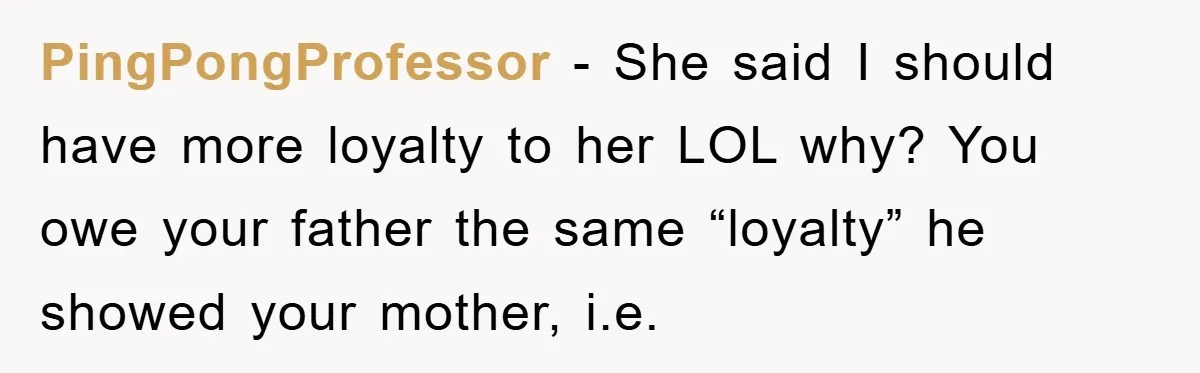 PingPongProfessor − She said I should have more loyalty to her LOL why? You owe your father the same “loyalty” he showed your mother, i.e.
