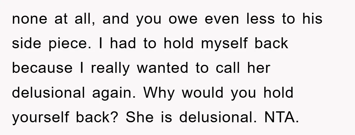 none at all, and you owe even less to his side piece. I had to hold myself back because I really wanted to call her delusional again. Why would you...