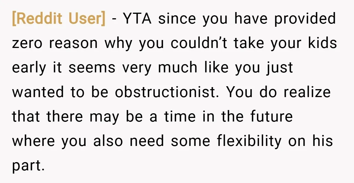 [Reddit User] − YTA since you have provided zero reason why you couldn’t take your kids early it seems very much like you just wanted to be obstructionist. You do...