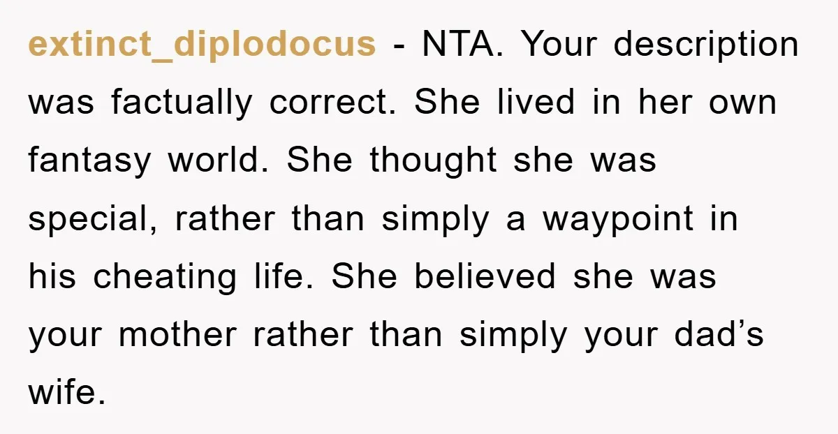 extinct_diplodocus − NTA. Your description was factually correct. She lived in her own fantasy world. She thought she was special, rather than simply a waypoint in his cheating life. She...