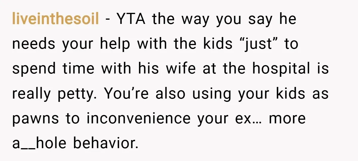 liveinthesoil − YTA the way you say he needs your help with the kids “just” to spend time with his wife at the hospital is really petty. You’re also using...