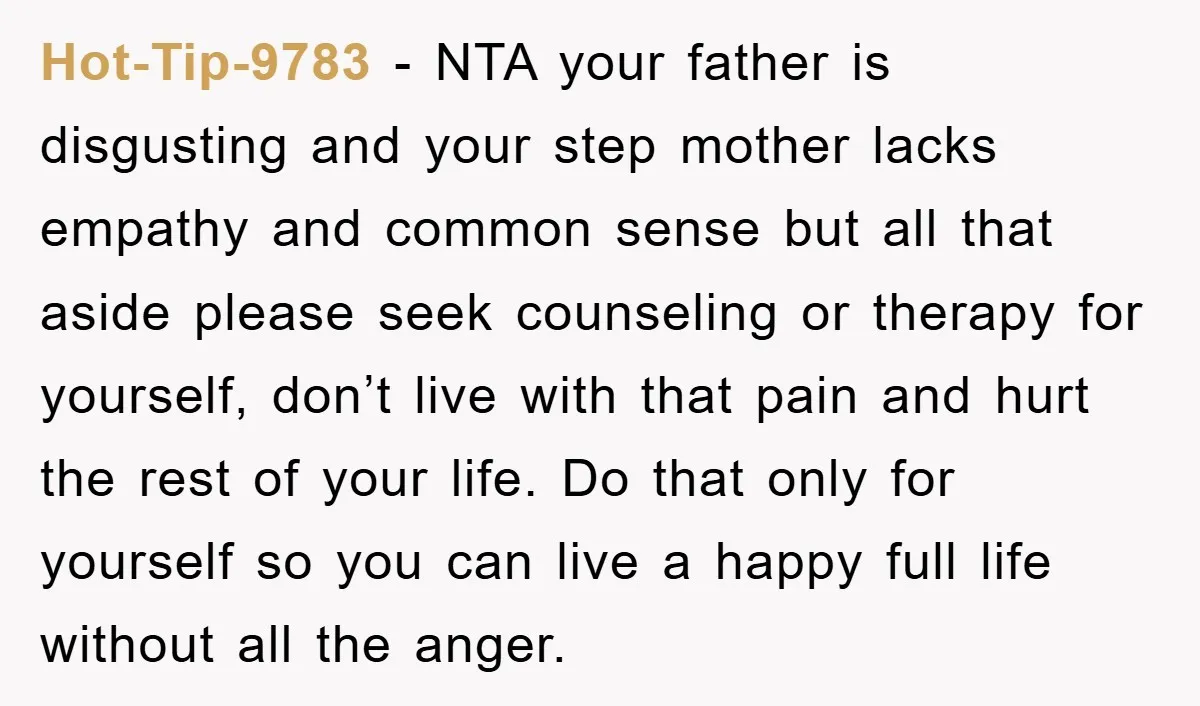 Hot-Tip-9783 − NTA your father is disgusting and your step mother lacks empathy and common sense but all that aside please seek counseling or therapy for yourself, don’t live with...