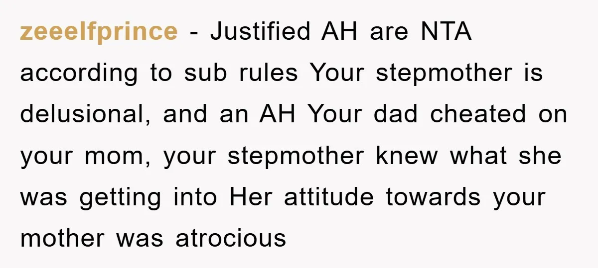 zeeelfprince − Justified AH are NTA according to sub rules Your stepmother is delusional, and an AH Your dad cheated on your mom, your stepmother knew what she was getting...
