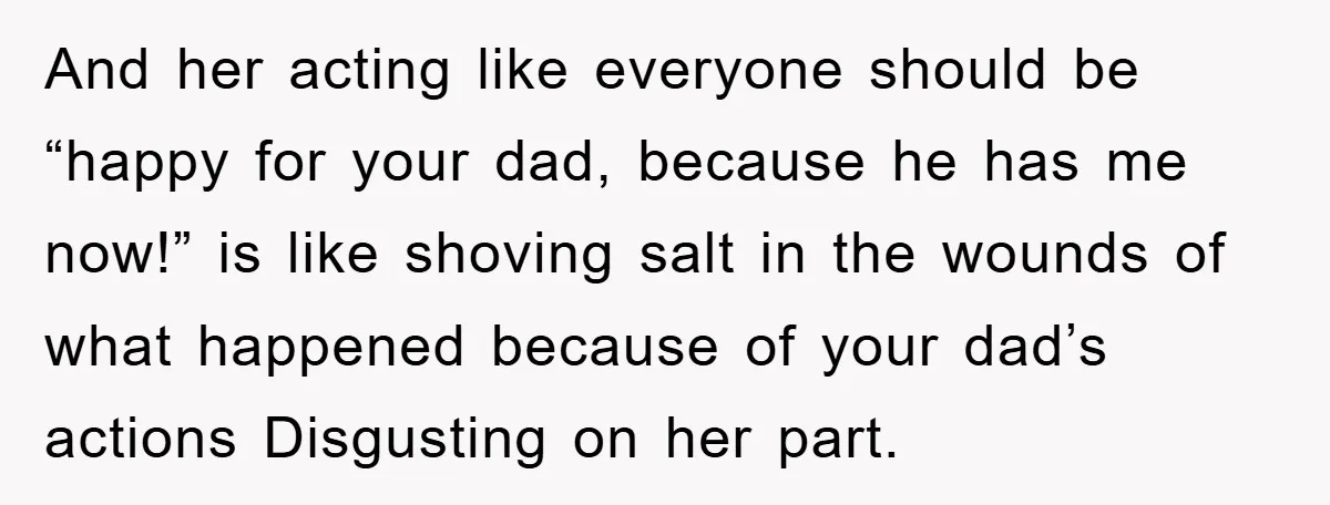 And her acting like everyone should be “happy for your dad, because he has me now!” is like shoving salt in the wounds of what happened because of your dad’s...