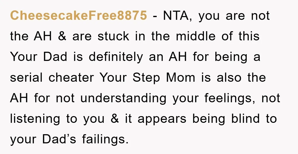 CheesecakeFree8875 − NTA, you are not the AH & are stuck in the middle of this Your Dad is definitely an AH for being a serial cheater Your Step Mom...
