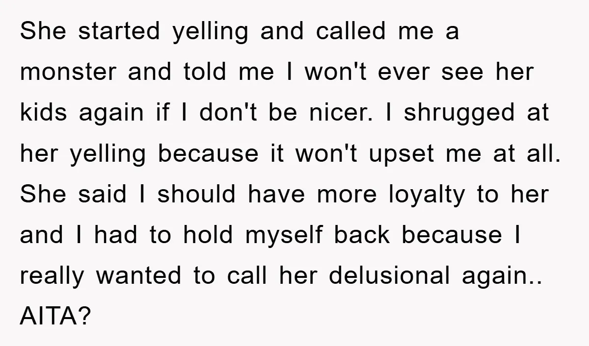 She started yelling and called me a monster and told me I won't ever see her kids again if I don't be nicer. I shrugged at her yelling because it...