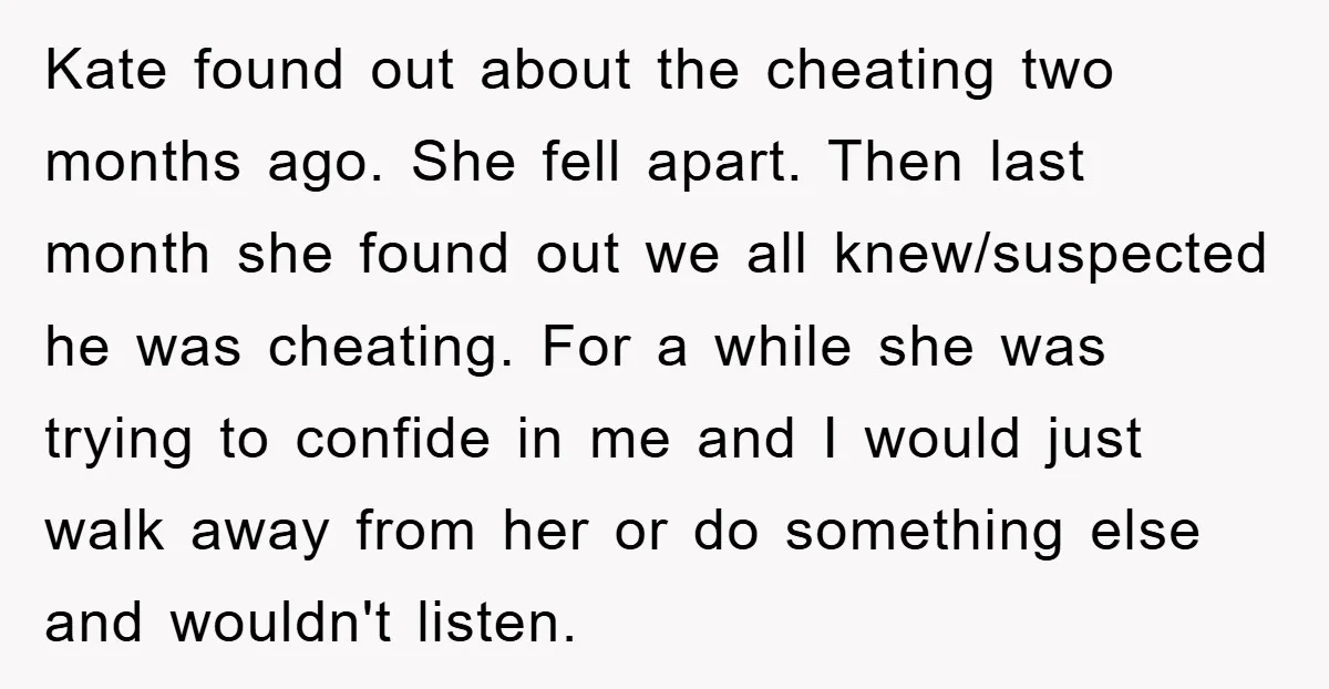Kate found out about the cheating two months ago. She fell apart. Then last month she found out we all knew/suspected he was cheating. For a while she was trying...
