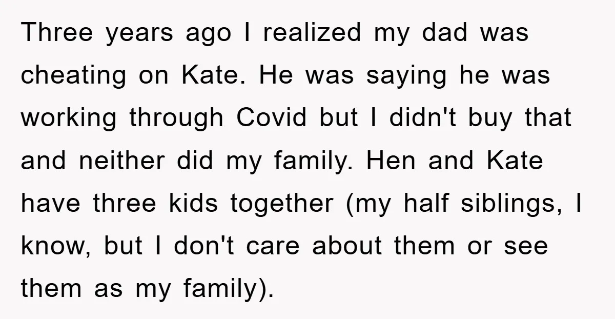 Three years ago I realized my dad was cheating on Kate. He was saying he was working through Covid but I didn't buy that and neither did my family. Hen...
