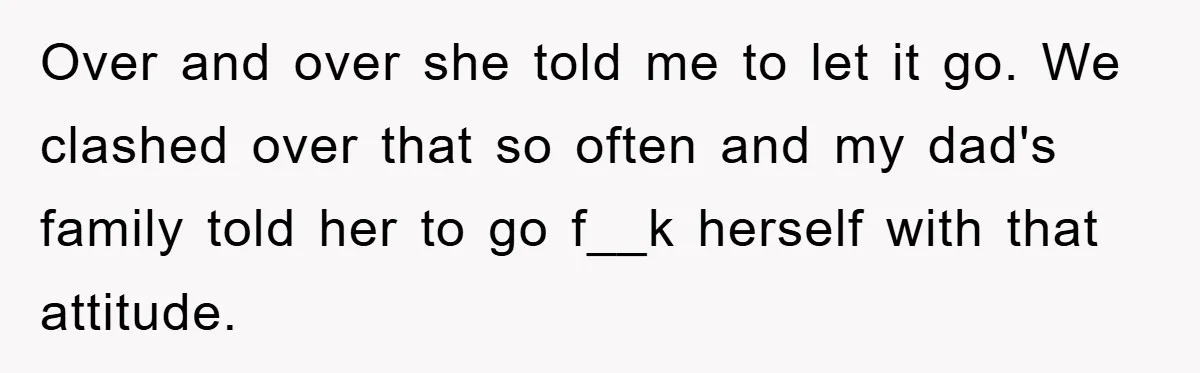 Over and over she told me to let it go. We clashed over that so often and my dad's family told her to go f__k herself with that attitude.