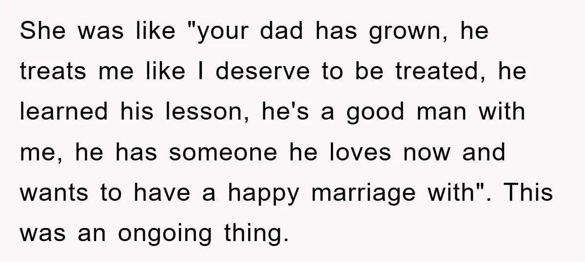 She was like "your dad has grown, he treats me like I deserve to be treated, he learned his lesson, he's a good man with me, he has someone he...