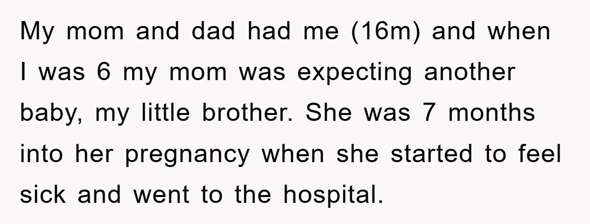 My mom and dad had me (16m) and when I was 6 my mom was expecting another baby, my little brother. She was 7 months into her pregnancy when she...