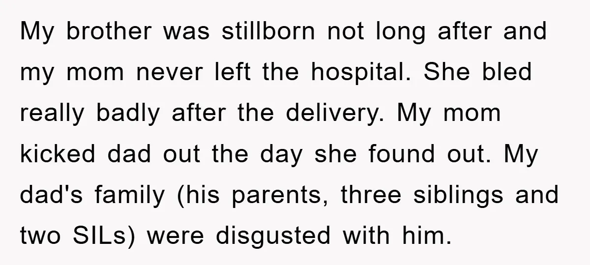 My brother was stillborn not long after and my mom never left the hospital. She bled really badly after the delivery. My mom kicked dad out the day she found...