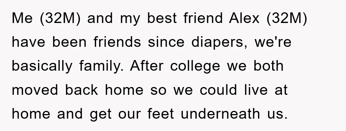 Me (32M) and my best friend Alex (32M) have been friends since diapers, we're basically family. After college we both moved back home so we could live at home and...
