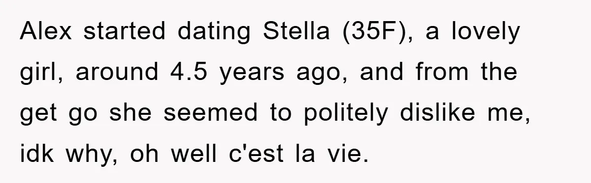 Alex started dating Stella (35F), a lovely girl, around 4.5 years ago, and from the get go she seemed to politely dislike me, idk why, oh well c'est la vie.